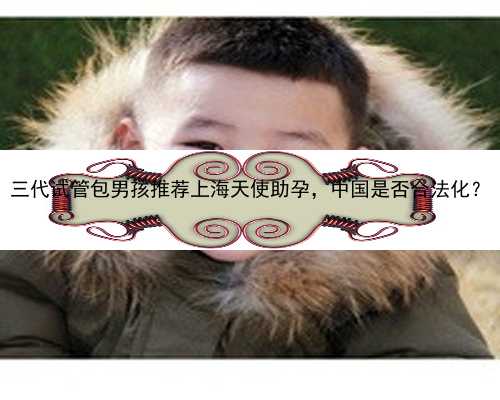 三代试管包男孩推荐上海天使助孕，中国是否合法化？