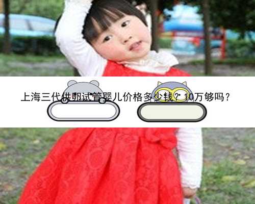上海三代供卵试管婴儿价格多少钱？10万够吗？